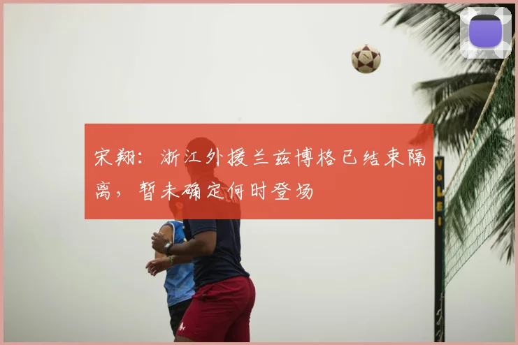 宋翔：浙江外援兰兹博格已结束隔离，暂未确定何时登场