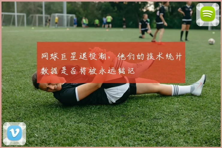 网球巨星退役潮，他们的技术统计数据是否将被永远铭记