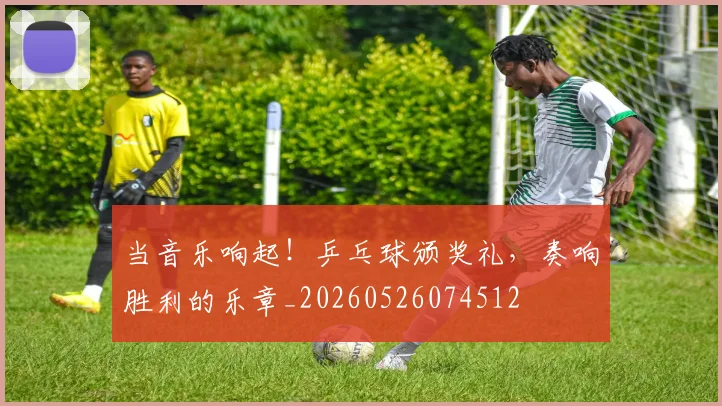 当音乐响起！乒乓球颁奖礼，奏响胜利的乐章_20260526074512