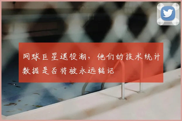网球巨星退役潮，他们的技术统计数据是否将被永远铭记