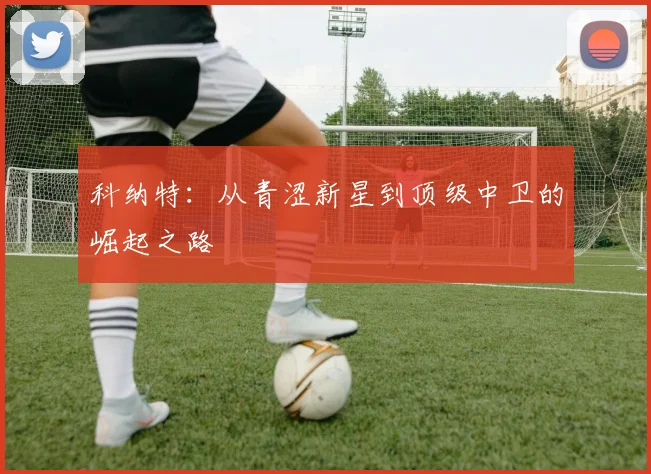 科纳特：从青涩新星到顶级中卫的崛起之路