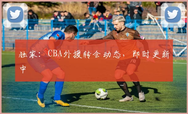 独家：CBA外援转会动态，即时更新中