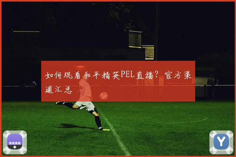 如何观看和平精英PEL直播？官方渠道汇总