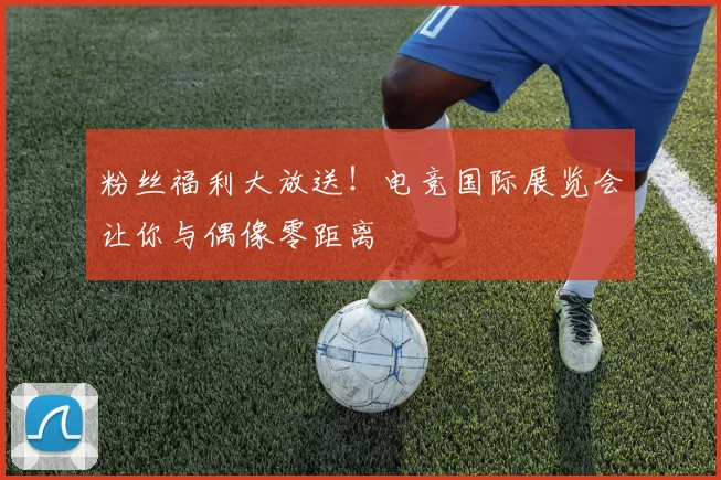 粉丝福利大放送！电竞国际展览会让你与偶像零距离
