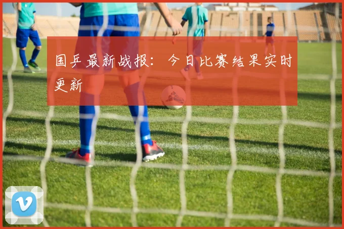 国乒最新战报：今日比赛结果实时更新