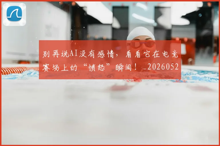别再说AI没有感情，看看它在电竞赛场上的“愤怒”瞬间！_20260526073218