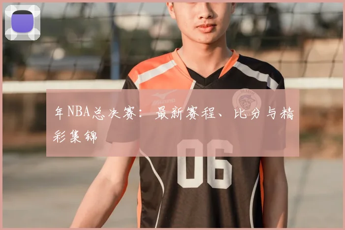 年NBA总决赛:最新赛程、比分与精彩集锦