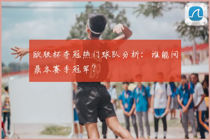 欧联杯夺冠热门球队分析：谁能问鼎本赛季冠军？