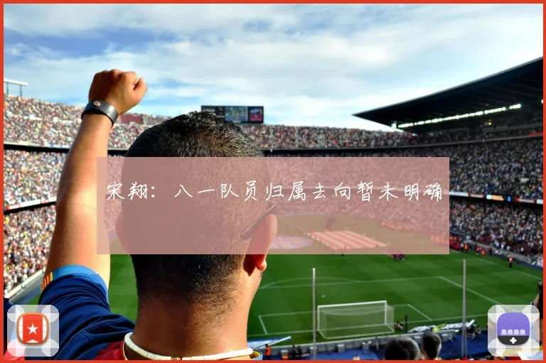 宋翔：八一队员归属去向暂未明确